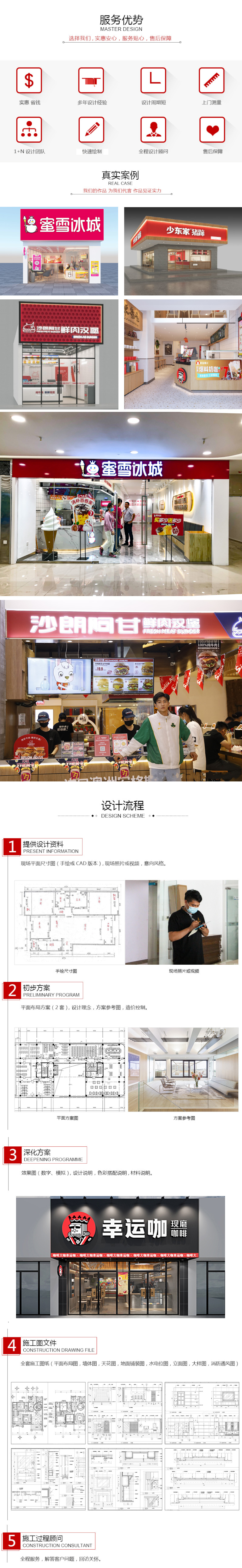 服务优势选择我们，实惠安心，服务贴心，售后保障。实惠省钱、多年设计经验、设计周期短、上门测量、1+N设计团队、快速绘制、全程设计顾问、售后保障。真实案例：我们的作品为我们代言，作品见证实力。蜜雪冰城、周黑鸭、乐斯教育、沙朗阿甘、幸运咖、双汇、真鱿味、少东家、张大嘴、闰闰爸爸麻辣鸡。设计流程，1.提供设计资料：现场平面尺寸图（手绘或CAD版本），现场照片或视频，意向风格。1.初步方案：平面布局方案（2套），设计理念，方案参考图，造价控制。3.深化方案：效果图（数字、模拟），设计说明，色彩搭配说明，材料说明。4.施工图文件：全套施工图纸（平面布局图，墙体图，天花图，地面铺装图，水电位图，立面图，大样图，消防通风图）。5.施工过程顾问：全程服务，解答客户问题，回访关怀。